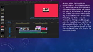 Next we added the introduction
animation which didn’t need to be cut
as it was made in after effects and was
already the correct length. We did add
one piece of music under the montage
and another beneath this introduction
clip. This was to keep the documentary
interesting and lift the pace and
atmosphere of the piece at this stage.
Allow the music to change seamlessly, a
fade was added to the end of the first
piece and second piece of music so that
the sound would drop off in time for the
next clip to fade in.
 