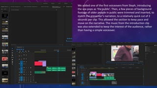 We added one of the first voiceovers from Steph, introducing
the vox pops as ‘the public’. Then, a few pieces of background
footage of older people in public were trimmed and inserted, to
match the presenter’s narration, to a relatively quick cut of 2
seconds per clip. This allowed the section to keep pace and
move on the narrative. The music from the introduction clip
was also extended to keep the interest of the audience, rather
than having a simple voiceover.
 