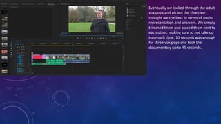 Eventually we looked through the adult
vox pops and picked the three we
thought we the best in terms of audio,
representation and answers. We simply
trimmed them and placed them next to
each other, making sure to not take up
too much time. 10 seconds was enough
for three vox pops and took the
documentary up to 45 seconds.
 