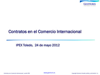 Contratos en el Comercio Internacional

                        IPEX Toledo, 24 de mayo 2012




Contratos en el comercio internacional , sesión IPEX   www.gestiuris.es   Copyright Gestiuris Estudio Jurídico y de Gestión S.L.
 