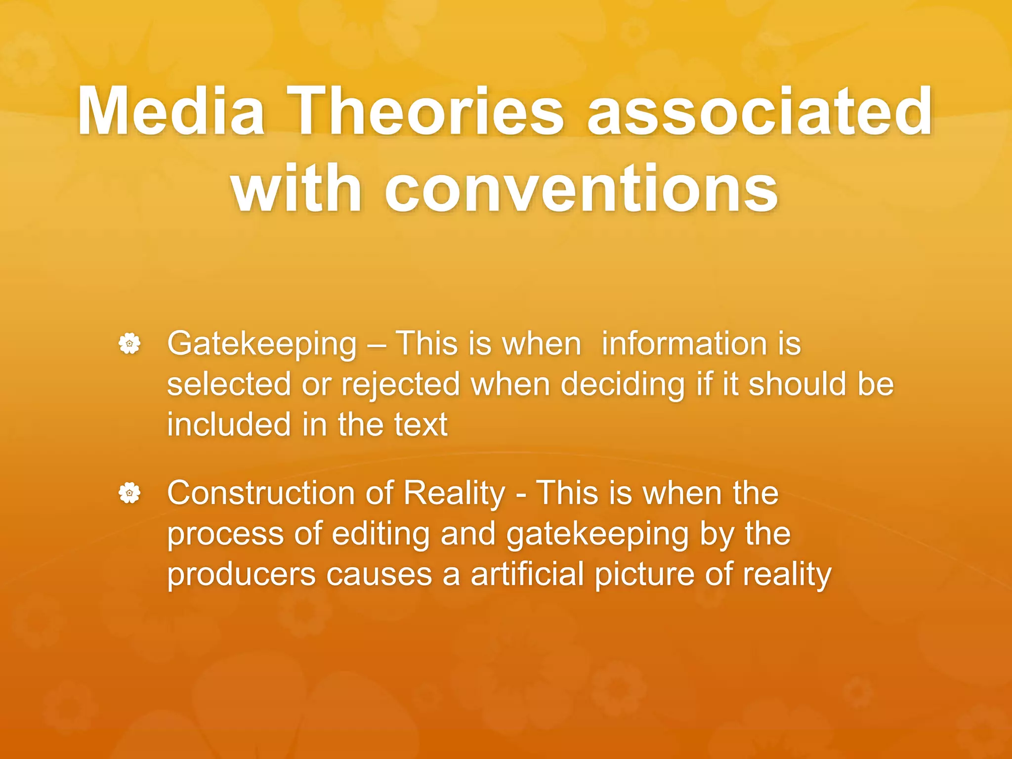 Media Theories associated 
with conventions 
 Gatekeeping – This is when information is 
selected or rejected when deciding if it should be 
included in the text 
 Construction of Reality - This is when the 
process of editing and gatekeeping by the 
producers causes a artificial picture of reality 
