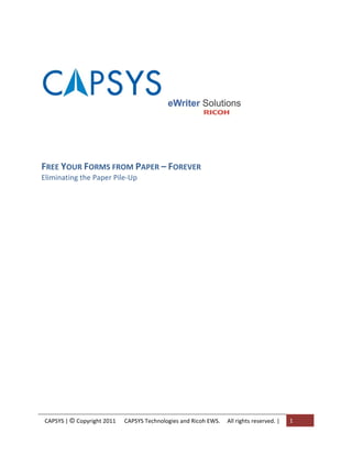  


                                                     
                                                     
                                                                                  
 
 
 
FREE YOUR FORMS FROM PAPER – FOREVER 
Eliminating the Paper Pile‐Up 
 
 
  
 
 
 
 
 
 
 
 
 
 
 
 
 
 
 

 
 
    CAPSYS | © Copyright 2011      CAPSYS Technologies and Ricoh EWS.     All rights reserved. |    1 
 
 