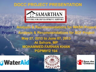 Company
LOGO
DOCC PROJECT PRESENTATION
Project 1: Analysis & Recommendations for WASH Project
Project 2: Analysis & Recommendations for SCF Project
May 27, 2013 to June 07, 2013
At Sehore, MP
MOHAMMED FARHAN KHAN
PGPM912 104
 