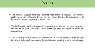 • The results suggest that the training treatments influenced the mantids
preferences and behaviors during the test phase, leading to variations in the
likelihood of attacking black or white flies.
• The findings from the test phase of the experiment indicate that mantids possess
the ability to learn and adjust their predatory behavior based on their past
experiences.
• This study provides evidence for the concept of evasive mimicry and highlights
the role of arthropod predators in the evolution of warning signals and mimicry.
Results
 