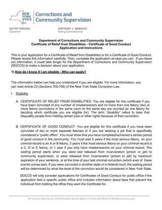 KATHY HOCHUL
Governor
ANTHONY J. ANNUCCI
Acting Commissioner
Department of Corrections and Community Supervision
Certificate of Relief from Disabilities - Certificate of Good Conduct
Application and Instructions
This is your application for a Certificate of Relief from Disabilities or for a Certificate of Good Conduct.
Please review this information carefully. Then, complete the application as best you can. If you leave
out information, it could take longer for the Department of Corrections and Community Supervision
(DOCCS) to make a decision about your application.
1) How do I know if I am eligible - Who can apply?
The information below can help you understand if you are eligible. For more information, you
can read Article 23 (Sections 700-706) of the New York State Correction Law.
I. Eligibility
A. CERTIFICATE OF RELIEF FROM DISABILITIES: You are eligible for this certificate if you
have been convicted of any number of misdemeanors and no more than one felony (two or
more felony convictions in the same court on the same day are counted as one felony for
deciding which certificate you are eligible for). The term “disability” refers to laws that
disqualify people from holding certain jobs or other rights because of their conviction.
B. CERTIFICATE OF GOOD CONDUCT: You are eligible for this certificate if you have been
convicted of two or more separate felonies or if you are seeking a job that is specifically
considered a “public office”. You must show that you have completed/achieved a certain period
of good conduct in the community. You must wait 5 years if the most serious felony on your
criminal record is an A or B felony, 3 years if the most serious felony on your criminal record is
a C, D or E felony, or 1 year if you only have misdemeanors on your criminal record. The
waiting period starts when you were last released from incarceration (prison or jail) to
community supervision, or were released from incarceration (prison or jail) by maximum
expiration of your sentence, or at the time of your last criminal conviction (which ever of these
events comes last). If you were convicted in another state or in federal court, the waiting period
will be determined by what the level of the conviction would be considered in New York State.
DOCCS will only consider applications for Certificates of Good Conduct for public office if the
application lists a specific public office and includes information about laws that prevent the
individual from holding the office they want the Certificate for.
│ │
 