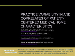 PRACTICE VARIABILITY IN AND
CORRELATES OF PATIENT-
CENTERED MEDICAL HOME
CHARACTERISTICS
Lisa M. Schilling, MD, MSPH, SAFTINet Principal Investigator
Lisa.schilling@ucdenver.edu
Marion R. Sills, MD, MPH Lead, SAFTINet CER Team
marion.sills@childrenscolorado.org
Diane Fairclough, DrPH, Biostatistician, SAFTINet CER Team
Diane.fairclough@ucdenver.edu
Bethany M. Kwan, PhD, MSPH, SAFTINet Project Manager
bethany.kwan@ucdenver.edu
 