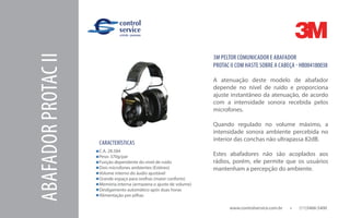 www.controlservice.com.br 		 (11)3466-5400
ABAFADORPROTACII
CARACTERÍSTICAS
C.A. 28.584
Peso: 370g/par
Função dependente do nível de ruído
Dois microfones ambientes (Estéreo)
Volume interno do áudio ajustável
Grande espaço para orelhas (maior conforto)
Memória interna (armazena o ajuste de volume)
Desligamento automático após duas horas
Alimentação por pilhas
3M PELTOR COMUNICADOR E ABAFADOR
PROTAC II COM HASTE SOBRE A CABEÇA - HB004180038
A atenuação deste modelo de abafador
depende no nível de ruído e proporciona
ajuste instantâneo da atenuação, de acordo
com a intensidade sonora recebida pelos
microfones.
Quando regulado no volume máximo, a
intensidade sonora ambiente percebida no
interior das conchas não ultrapassa 82dB.
Estes abafadores não são acoplados aos
rádios, porém, ele permite que os usuários
mantenham a percepção do ambiente.
 