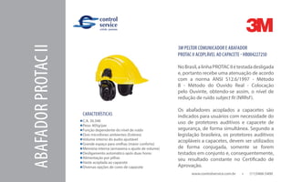 www.controlservice.com.br 		 (11)3466-5400
ABAFADORPROTACII
CARACTERÍSTICAS
C.A. 30.348
Peso: 405g/par
Função dependente do nível de ruído
Dois microfones ambientes (Estéreo)
Volume interno do áudio ajustável
Grande espaço para orelhas (maior conforto)
Memória interna (armazena o ajuste de volume)
Desligamento automático após duas horas
Alimentação por pilhas
Haste acoplada ao capacete
Diversas opções de cores de capacete
3M PELTOR COMUNICADOR E ABAFADOR
PROTAC II ACOPLÁVEL AO CAPACETE - HB004227250
NoBrasil,alinhaPROTACIIétestadadesligada
e, portanto recebe uma atenuação de acordo
com a norma ANSI S12.6/1997 - Método
B - Método do Ouvido Real - Colocação
pelo Ouvinte, obtendo-se assim, o nível de
redução de ruído subject fit (NRRsf).
Os abafadores acoplados a capacetes são
indicados para usuários com necessidade do
uso de protetores auditivos e capacete de
segurança, de forma simultânea. Segundo a
legislação brasileira, os protetores auditivos
acopláveis a capacetes, devem ser utilizados
de forma conjugada, somente se forem
testados em conjunto e, consequentemente,
seu resultado constante no Certificado de
Aprovação.
 