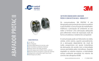 www.controlservice.com.br 		 (11)3466-5400
ABAFADORPROTACII
CARACTERÍSTICAS
C.A. 28.714
Peso: 355g/par
Função dependente do nível de ruído
Dois microfones ambientes (Estéreo)
Volume interno do áudio ajustável
Grande espaço para orelhas (maior conforto)
Memória interna (armazena o ajuste de volume)
Desligamento automático após duas horas
Alimentação por pilhas
3M PELTOR COMUNICADOR E ABAFADOR
PROTAC II COM HASTE NA NUCA - HB004227177
Os comunicadores 3M PROTAC II são
designadosparaproteçãodosistemaauditivo
e para facilitar a comunicação do trabalhador,
melhorar a percepção do ambiente ao seu
redor e fornecer uma atenuação adequada
para diferentes níveis de exposição, tudo de
forma simultânea e totalmente compatível.
A comunicação pode ser feita tanto via rádio,
celular, entre outros, quanto pessoalmente.
Já a atenuação dependente do nível de
ruído, proporciona um ajuste instantâneo
da atenuação, de acordo com a intensidade
sonora percebida pelos microfones. Quando
regulado no volume máximo, a intensidade
sonora ambiente percebida no interior da
concha não ultrapassa 82dB.
 