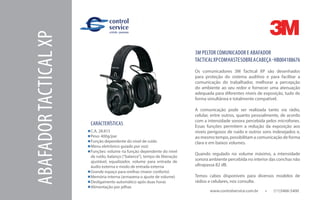 www.controlservice.com.br 		 (11)3466-5400
ABAFADORTACTICALXP 3M PELTOR COMUNICADOR E ABAFADOR
TACTICALXPCOMHASTESOBREACABEÇA-HB004188676
Os comunicadores 3M Tactical XP são desenhados
para proteção do sistema auditivo e para facilitar a
comunicação do trabalhador, melhorar a percepção
do ambiente ao seu redor e fornecer uma atenuação
adequada para diferentes níveis de exposição, tudo de
forma simultânea e totalmente compatível.
A comunicação pode ser realizada tanto via rádio,
celular, entre outros, quanto pessoalmente, de acordo
com a intensidade sonora percebida pelos microfones.
Essas funções permitem a redução da exposição aos
níveis perigosos de ruído e outros sons indesejados e,
ao mesmo tempo, possibilitam a comunicação de forma
clara e em baixos volumes.
Quando regulado no volume máximo, a intensidade
sonora ambiente percebida no interior das conchas não
ultrapassa 82 dB.
Temos cabos disponíveis para diversos modelos de
rádios e celulares, nos consulte.
CARACTERÍSTICAS
C.A. 28.815
Peso: 400g/par
Função dependente do nível de ruído
Menu eletrônico guiado por voz)
Funções: volume na função dependente do nível
de ruído, balanço (“balance”), tempo de liberação
ajustável, equalizador, volume para entrada de
áudio externa e modo de entrada externa
Grande espaço para orelhas (maior conforto)
Memória interna (armazena o ajuste de volume)
Desligamento automático após duas horas
Alimentação por pilhas
 