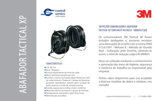 www.controlservice.com.br 		 (11)3466-5400
ABAFADORTACTICALXP
CARACTERÍSTICAS
C.A. 28.714
Peso: 395g/par
Função dependente do nível de ruído
Menu eletrônico guiado por voz)
Funções: volume na função dependente do nível
de ruído, balanço (“balance”), tempo de liberação
ajustável, equalizador, volume para entrada de
áudio externa e modo de entrada externa
Grande espaço para orelhas (maior conforto)
Memória interna (armazena o ajuste de volume)
Desligamento automático após duas horas
Alimentação por pilhas
3M PELTOR COMUNICADOR E ABAFADOR
TACTICAL XP COM HASTE NA NUCA - HB004227268
Os comunicadores 3M Tactical XP foram
testados desligados e, portanto recebem
uma atenuação de acordo com a norma ANSI
S12.6/1997 - Método B - Método do Ouvido
Real - Colocação pelo Ouvinte, obtendo-se
assim, o nível de redução subject fit (NRRsf).
Deve ser utilizado mediante o conhecimento
e aprovação das áreas de higiene, segurança
e medicina do trabalho ou responsável pela
empresa.
Temos cabos disponíveis para uso acoplado
a diversos modelos de rádios e celulares, nos
consulte.
 