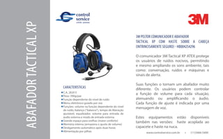 www.controlservice.com.br 		 (11)3466-5400
ABAFADORTACTICALXP
CARACTERÍSTICAS
C.A. 28.815
Peso: 390g/par
Função dependente do nível de ruído
Menu eletrônico guiado por voz
Funções: volume na função dependente do nível
de ruído, balanço (“balance”), tempo de liberação
ajustável, equalizador, volume para entrada de
áudio externa e modo de entrada externa
Grande espaço para orelhas (maior conforto)
Memória interna (armazena o ajuste de volume)
Desligamento automático após duas horas
Alimentação por pilhas
3M PELTOR COMUNICADOR E ABAFADOR
TACTICAL XP COM HASTE SOBRE A CABEÇA
(INTRINCISAMENTE SEGURO) - HB004254296
O comunicador 3M Tactical XP ATEX protege
os usuários de ruídos nocivos, permitindo
e mesmo ampliando os sons ambiente, tais
como: conversação, ruídos e máquinas e
sinais de alerta.
Suas funções o tornam um abafador muito
diferente. Os usuários podem controlar
a função de volume para cada situação,
atenuando ou amplificando o áudio.
Cada função de ajuste é indicada por uma
mensagem de voz.
Estes equipamentos estão disponíveis
também nas versões: haste acoplada ao
capacete e haste na nuca.
 