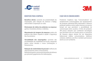 www.controlservice.com.br 		 (11)3466-5400
BENEFÍCIOS PARA A EMPRESA
Benefício direto: aumento da produtividade do
empregado, pela redução do estresse e fadiga,
relacionados à exposição ao ruído.
Diminuição do índice de acidentes na empresa:
ganhos monetários diretos e indiretos.
Manutenção da imagem da empresa: prática de
políticas que dizem respeito à saúde e segurança
dos funcionários .
Versatilidade dos empregados: aumento das
possibilidades de mobilidade de função, reduzindo
gastos extras devidos a novas contratações e
treinamentos.
Redução da rotatividade de pessoal: melhoria do
relacionamento entre os funcionários.
Reduçãodegastos:prevençãodeperdasdedinheiro
por possíveis pagamentos de indenizações.
O QUE SÃO OS COMUNICADORES
Protetores Auditivos tipo “Comunicadores” ou
simplesmente Comunicadores são equipamentos
de proteção individual (EPIs) destinados a oferecer
proteção auditiva contra ruídos intensos, ao mesmo
tempo em que permitem a possibilidade de
comunicação entre usuários. A linha de produtos
3M possui soluções que combinam tecnologias
que permitem que um usuário possa se comunicar
de maneira segura através de um dispositivo
bidirecional (rádios comunicadores, telefones
celulares, telefones sem fio) e também permanecer
atento ao som ambiente.
 