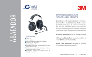 ABAFADOR
www.controlservice.com.br 		 (11)3466-5400
CARACTERÍSTICAS
C.A. 25.531
Peso: 345g/par
Haste confecionada em aço mola inoxidável.
Conchas de alta atenuação.
Microfone direcional.
Almofadas preenchidas com espuma e um fluído
que equaliza a pressão.
Microfone com ajuste fácil e rápido para distância,
comprimento, altura e ângulo.
Alto-falantes internos com mínimos níveis de
distorção e ressonância.
3M PELTOR COMUNICADOR E ABAFADOR
HASTE SOBRE A CABEÇA - HB004127716
Cuidadosamente elaborado com um sistema
de microfone e alto-falantes aliados a uma
excelente atenuação, o comunicador que a
3M traz ao mercado oferece desempenho
acústico exclusivo proporcionando excelente
comunicaçãoemambientesderuídoelevado.
Nível de atenuação: 24 dB de atenuação NRRsf.
Direct Lead (cabo fixo): acopla os modelos de
rádios EP450 ou linha Mototrbo.
Flex (cabo acoplável): consulte os modelos
de rádios e celulares disponíveis.
 