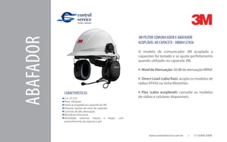 ABAFADOR
CARACTERÍSTICAS
www.controlservice.com.br 		 (11)3466-5400
C.A. 25.533
Peso: 345g/par
Haste já acoplada ao capacete da 3M
Diversas opções de cores de capacete
Conchas de alta atenuação
Microfone direcional
Almofadas externas macias e largas, com
preenchimento de espuma e gel
3M PELTOR COMUNICADOR E ABAFADOR
ACOPLÁVEL AO CAPACETE - HB004127856
O modelo de comunicador 3M acoplado a
capacetes foi testado e se ajusta perfeitamente
quando utilizado no capacete 3M.
NíveldeAtenuação:20dBdeatenuaçãoNRRsf.
Direct Lead (cabo fixo): acopla os modelos de
rádios EP450 ou linha Mototrbo.
Flex (cabo acoplável): consulte os modelos
de rádios e celulares disponíveis.
 