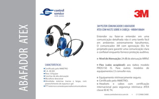 www.controlservice.com.br 		 (11)3466-5400
CARACTERÍSTICAS
Certificado pelo INMETRO
C.A. 28.583
Peso: 335g/par
Conchas de alta atenuação
Microfone direcional
Almofadas externas macias e largas, com
preenchimento de espuma e gel
PTTexternoeconexãopararadiocomunicadores
3M PELTOR COMUNICADOR E ABAFADOR
ATEX COM HASTE SOBRE A CABEÇA - HB004188684
Entender ou fazer-se entender em uma
comunicação detalhada não é uma tarefa fácil
em ambientes extremamente barulhentos.
O comunicador 3M com aprovação EEx foi
projetado para garantir uma comunicação clara
e confiável enquanto fornece proteção auditiva.
NíveldeAtenuação:24dBdeatenuaçãoNRRsf.
Flex (cabo acoplável): aos rádios modelo
PRO5150 IS. Para outros modelos de
equipamentos I.S consulte-nos.
Equipamento intrinsecamente seguro;
Certificado pelo INMETRO;
Headsets e cabos com certificação
internacional para segurança intrínseca ATEX
classe IB IIC T4.
ABAFADORATEX
 