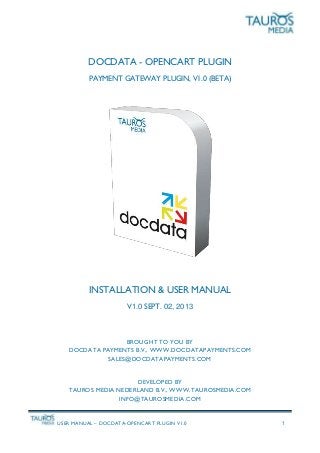USER MANUAL – DOCDATA-OPENCART PLUGIN V1.0 1
DOCDATA - OPENCART PLUGIN
PAYMENT GATEWAY PLUGIN, V1.0 (BETA)
INSTALLATION & USER MANUAL
V1.0 SEPT. 02, 2013
BROUGHT TO YOU BY
DOCDATA PAYMENTS B.V., WWW.DOCDATAPAYMENTS.COM
SALES@DOCDATAPAYMENTS.COM
DEVELOPED BY
TAUROS MEDIA NEDERLAND B.V., WWW.TAUROSMEDIA.COM
INFO@TAUROSMEDIA.COM
 
