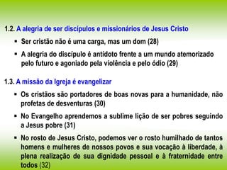 1.2. A alegria de ser discípulos e missionários de Jesus Cristo
 Ser cristão não é uma carga, mas um dom (28)
 A alegria do discípulo é antídoto frente a um mundo atemorizado
pelo futuro e agoniado pela violência e pelo ódio (29)
1.3. A missão da Igreja é evangelizar
 Os cristãos são portadores de boas novas para a humanidade, não
profetas de desventuras (30)
 No Evangelho aprendemos a sublime lição de ser pobres seguindo
a Jesus pobre (31)
 No rosto de Jesus Cristo, podemos ver o rosto humilhado de tantos
homens e mulheres de nossos povos e sua vocação à liberdade, à
plena realização de sua dignidade pessoal e à fraternidade entre
todos (32)
 