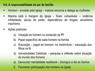 9.6. A responsabilidade do pai de família
 Homem – enviado pela Igreja – maioria renuncia e delega as mulheres
 Maioria está à margem da Igreja – ficam vulneráveis – violência,
infidelidade, abuso de poder, dependência de drogas, alcoolismo,
machismo
 Ações pastorais
a) Vocação do homem no conteúdo da PF
b) Papel específico de cada homem na família
c) Educação – papel do homem: no matrimônio – educação dos
filhos na fé
d) Universidades Católicas – pesquisa e reflexão sobre situação
do mundo dos homens
e) Denunciar mentalidade neoliberal – Domigno é dia do Senhor
f) Favorecer participação dos homens na Igreja
 