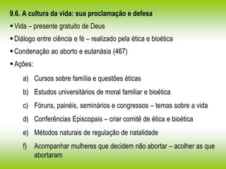 9.6. A cultura da vida: sua proclamação e defesa
Vida – presente gratuito de Deus
Diálogo entre ciência e fé – realizado pela ética e bioética
Condenação ao aborto e eutanásia (467)
Ações:
a) Cursos sobre família e questões éticas
b) Estudos universitários de moral familiar e bioética
c) Fóruns, painéis, seminários e congressos – temas sobre a vida
d) Conferências Episcopais – criar comitê de ética e bioética
e) Métodos naturais de regulação de natalidade
f) Acompanhar mulheres que decidem não abortar – acolher as que
abortaram
 