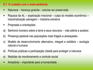 9.7. O cuidado com o meio-ambiente
 Natureza – herança gratuita – precisa ser preservada
 Riqueza da AL – exploração irracional – culpa do modelo econômico –
industrialização selvagem – indústria extrativa
 Propostas e orientações
a) Senhorio humano sobre a terra e seus recursos – vida sóbria e austera
b) Presença pastoral nas populações mais frágeis e ameaçadas
c) Modelo de desenvolvimento alternativo, integral e solidário – ecologia
natural e humana
d) Políticas públicas e participação cidadã para proteger a natureza
e) Medidas de monitoramento e controle social
 Amazônia – importante para a humanidade
 