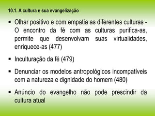 10.1. A cultura e sua evangelização
 Olhar positivo e com empatia as diferentes culturas -
O encontro da fé com as culturas purifica-as,
permite que desenvolvam suas virtualidades,
enriquece-as (477)
 Inculturação da fé (479)
 Denunciar os modelos antropológicos incompatíveis
com a natureza e dignidade do homem (480)
 Anúncio do evangelho não pode prescindir da
cultura atual
 