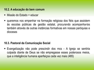 10.2. A educação do bem comum
 Missão do Estado = educar
 queremos nos empenhar na formação religiosa dos fiéis que assistem
às escolas públicas de gestão estatal, procurando acompanha-los
também através de outras instâncias formativas em nossas paróquias e
dioceses
10.3. Pastoral da Comunicação Social
 Evangelização não pode prescindir dos mcs - A Igreja se sentiria
culpada diante de Deus se não empregasse esses poderosos meios,
que a inteligência humana aperfeiçoa cada vez mais (485)
 
