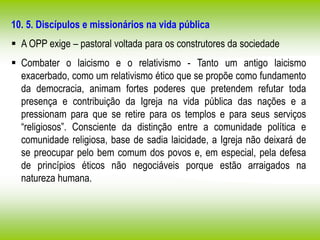 10. 5. Discípulos e missionários na vida pública
 A OPP exige – pastoral voltada para os construtores da sociedade
 Combater o laicismo e o relativismo - Tanto um antigo laicismo
exacerbado, como um relativismo ético que se propõe como fundamento
da democracia, animam fortes poderes que pretendem refutar toda
presença e contribuição da Igreja na vida pública das nações e a
pressionam para que se retire para os templos e para seus serviços
“religiosos”. Consciente da distinção entre a comunidade política e
comunidade religiosa, base de sadia laicidade, a Igreja não deixará de
se preocupar pelo bem comum dos povos e, em especial, pela defesa
de princípios éticos não negociáveis porque estão arraigados na
natureza humana.
 