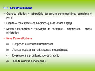 10.6. A Pastoral Urbana
 Grandes cidades = laboratório da cultura contemporânea complexa e
plural
 Cidade – coexistência de binômios que desafiam a Igreja
 Novas experiências = renovação de paróquias – setorizaçaõ – novos
ministérios
 Nova Pastoral Urbana:
a) Responda a crescente urbanização
b) Atenda todas as camadas sociais e econômicas
c) Desenvolva a espiritualidade de gratidão
d) Aberta a novas experiências
 