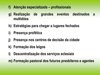 f) Atenção especializada – profissionais
g) Realização de grandes eventos destinados a
multidões
h) Estratégias para chegar a lugares fechados
i) Presença profética
j) Presença nos centros de decisão da cidade
k) Formação dos leigos
l) Descentralização dos serviços eclesiais
m) Formação pastoral dos futuros presbíteros e agentes
 