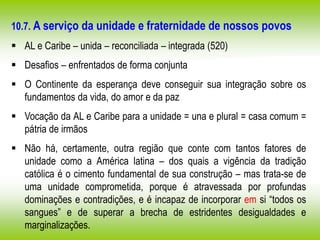 10.7. A serviço da unidade e fraternidade de nossos povos
 AL e Caribe – unida – reconciliada – integrada (520)
 Desafios – enfrentados de forma conjunta
 O Continente da esperança deve conseguir sua integração sobre os
fundamentos da vida, do amor e da paz
 Vocação da AL e Caribe para a unidade = una e plural = casa comum =
pátria de irmãos
 Não há, certamente, outra região que conte com tantos fatores de
unidade como a América latina – dos quais a vigência da tradição
católica é o cimento fundamental de sua construção – mas trata-se de
uma unidade comprometida, porque é atravessada por profundas
dominações e contradições, e é incapaz de incorporar em si “todos os
sangues” e de superar a brecha de estridentes desigualdades e
marginalizações.
 