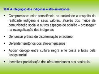 10.8. A integração dos indígenas e afro-americanos
 Compromisso: criar consciência na sociedade a respeito da
realidade indígena e seus valores, através dos meios de
comunicação social e outros espaços de opinião – prosseguir
na evangelização dos indígenas
 Denunciar prática de discriminação e racismo
 Defender territórios dos afro-americanos
 Apoiar diálogo entre cultura negra e fé cristã e lutas pela
justiça social
 Incentivar participação dos afro-americanos nas pastorais
 