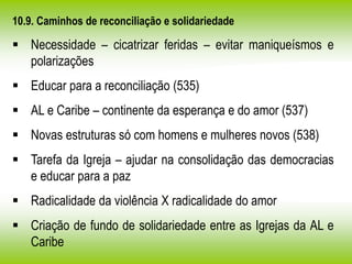 10.9. Caminhos de reconciliação e solidariedade
 Necessidade – cicatrizar feridas – evitar maniqueísmos e
polarizações
 Educar para a reconciliação (535)
 AL e Caribe – continente da esperança e do amor (537)
 Novas estruturas só com homens e mulheres novos (538)
 Tarefa da Igreja – ajudar na consolidação das democracias
e educar para a paz
 Radicalidade da violência X radicalidade do amor
 Criação de fundo de solidariedade entre as Igrejas da AL e
Caribe
 