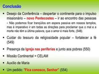 Conclusão
 Desejo da Conferência – despertar o continente para o impulso
missionário – novo Pentecostes – ir ao encontro das pessoas
- Não podemos ficar tranqüilos em espera passiva em nossos templos,
mas é imperativo ir em todas as direções para proclamar que o mal e a
morte não têm a última palavra, que o amor é mais forte, (548)
 Cuidar do tesouro da religiosidade popular – fortalecer a fé
(549)
 Presença da Igreja nas periferias e junto aos pobres (550)
 Missão Continental = CELAM
 Auxílio de Maria
 Um pedido: “Fica conosco, Senhor” (554)
 