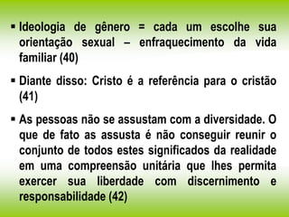  Ideologia de gênero = cada um escolhe sua
orientação sexual – enfraquecimento da vida
familiar (40)
 Diante disso: Cristo é a referência para o cristão
(41)
 As pessoas não se assustam com a diversidade. O
que de fato as assusta é não conseguir reunir o
conjunto de todos estes significados da realidade
em uma compreensão unitária que lhes permita
exercer sua liberdade com discernimento e
responsabilidade (42)
 