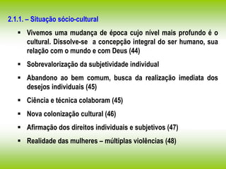2.1.1. – Situação sócio-cultural
 Vivemos uma mudança de época cujo nível mais profundo é o
cultural. Dissolve-se a concepção integral do ser humano, sua
relação com o mundo e com Deus (44)
 Sobrevalorização da subjetividade individual
 Abandono ao bem comum, busca da realização imediata dos
desejos individuais (45)
 Ciência e técnica colaboram (45)
 Nova colonização cultural (46)
 Afirmação dos direitos individuais e subjetivos (47)
 Realidade das mulheres – múltiplas violências (48)
 