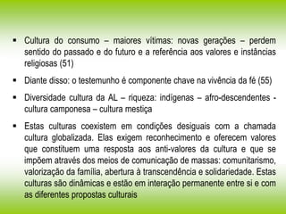  Cultura do consumo – maiores vítimas: novas gerações – perdem
sentido do passado e do futuro e a referência aos valores e instâncias
religiosas (51)
 Diante disso: o testemunho é componente chave na vivência da fé (55)
 Diversidade cultura da AL – riqueza: indígenas – afro-descendentes -
cultura camponesa – cultura mestiça
 Estas culturas coexistem em condições desiguais com a chamada
cultura globalizada. Elas exigem reconhecimento e oferecem valores
que constituem uma resposta aos anti-valores da cultura e que se
impõem através dos meios de comunicação de massas: comunitarismo,
valorização da família, abertura à transcendência e solidariedade. Estas
culturas são dinâmicas e estão em interação permanente entre si e com
as diferentes propostas culturais
 
