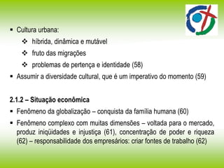  Cultura urbana:
 híbrida, dinâmica e mutável
 fruto das migrações
 problemas de pertença e identidade (58)
 Assumir a diversidade cultural, que é um imperativo do momento (59)
2.1.2 – Situação econômica
 Fenômeno da globalização – conquista da família humana (60)
 Fenômeno complexo com muitas dimensões – voltada para o mercado,
produz iniqüidades e injustiça (61), concentração de poder e riqueza
(62) – responsabilidade dos empresários: criar fontes de trabalho (62)
 