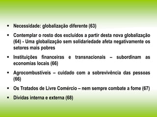  Necessidade: globalização diferente (63)
 Contemplar o rosto dos excluídos a partir desta nova globalização
(64) - Uma globalização sem solidariedade afeta negativamente os
setores mais pobres
 Instituições financeiras e transnacionais – subordinam as
economias locais (66)
 Agrocombustíveis – cuidado com a sobrevivência das pessoas
(66)
 Os Tratados de Livre Comércio – nem sempre combate a fome (67)
 Dívidas interna e externa (68)
 