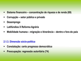  Sistema financeiro – concentração de riqueza e de renda (69)
 Corrupção – setor público e privado
 Desemprego
 Latifúndios X Reforma Agrária
 Mobilidade humana – migração e itinerância – dentro e fora do país
2.1.3. Dimensão sócio-política
 Constatação: certo progresso democrático
 Preocupação: regressão autoritária (74)
 