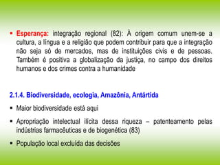  Esperança: integração regional (82): À origem comum unem-se a
cultura, a língua e a religião que podem contribuir para que a integração
não seja só de mercados, mas de instituições civis e de pessoas.
Também é positiva a globalização da justiça, no campo dos direitos
humanos e dos crimes contra a humanidade
2.1.4. Biodiversidade, ecologia, Amazônia, Antártida
 Maior biodiversidade está aqui
 Apropriação intelectual ilícita dessa riqueza – patenteamento pelas
indústrias farmacêuticas e de biogenética (83)
 População local excluída das decisões
 