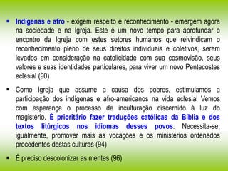  Indígenas e afro - exigem respeito e reconhecimento - emergem agora
na sociedade e na Igreja. Este é um novo tempo para aprofundar o
encontro da Igreja com estes setores humanos que reivindicam o
reconhecimento pleno de seus direitos individuais e coletivos, serem
levados em consideração na catolicidade com sua cosmovisão, seus
valores e suas identidades particulares, para viver um novo Pentecostes
eclesial (90)
 Como Igreja que assume a causa dos pobres, estimulamos a
participação dos indígenas e afro-americanos na vida eclesial Vemos
com esperança o processo de inculturação discernido à luz do
magistério. É prioritário fazer traduções católicas da Bíblia e dos
textos litúrgicos nos idiomas desses povos. Necessita-se,
igualmente, promover mais as vocações e os ministérios ordenados
procedentes destas culturas (94)
 É preciso descolonizar as mentes (96)
 