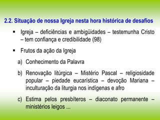 2.2. Situação de nossa Igreja nesta hora histórica de desafios
 Igreja – deficiências e ambigüidades – testemunha Cristo
– tem confiança e credibilidade (98)
 Frutos da ação da Igreja
a) Conhecimento da Palavra
b) Renovação litúrgica – Mistério Pascal – religiosidade
popular – piedade eucarística – devoção Mariana –
inculturação da liturgia nos indígenas e afro
c) Estima pelos presbíteros – diaconato permanente –
ministérios leigos ...
 