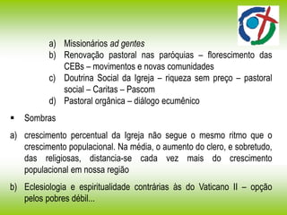 a) Missionários ad gentes
b) Renovação pastoral nas paróquias – florescimento das
CEBs – movimentos e novas comunidades
c) Doutrina Social da Igreja – riqueza sem preço – pastoral
social – Caritas – Pascom
d) Pastoral orgânica – diálogo ecumênico
 Sombras
a) crescimento percentual da Igreja não segue o mesmo ritmo que o
crescimento populacional. Na média, o aumento do clero, e sobretudo,
das religiosas, distancia-se cada vez mais do crescimento
populacional em nossa região
b) Eclesiologia e espiritualidade contrárias às do Vaticano II – opção
pelos pobres débil...
 