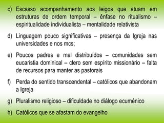 c) Escasso acompanhamento aos leigos que atuam em
estruturas de ordem temporal – ênfase no ritualismo –
espiritualidade individualista – mentalidade relativista
d) Linguagem pouco significativas – presença da Igreja nas
universidades e nos mcs;
e) Poucos padres e mal distribuídos – comunidades sem
eucaristia dominical – clero sem espírito missionário – falta
de recursos para manter as pastorais
f) Perda do sentido transcendental – católicos que abandonam
a Igreja
g) Pluralismo religioso – dificuldade no diálogo ecumênico
h) Católicos que se afastam do evangelho
 