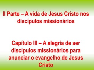 II Parte – A vida de Jesus Cristo nos
discípulos missionários
Capítulo III – A alegria de ser
discípulos missionários para
anunciar o evangelho de Jesus
Cristo
 