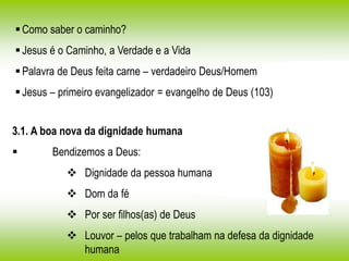 Como saber o caminho?
Jesus é o Caminho, a Verdade e a Vida
Palavra de Deus feita carne – verdadeiro Deus/Homem
Jesus – primeiro evangelizador = evangelho de Deus (103)
3.1. A boa nova da dignidade humana
 Bendizemos a Deus:
 Dignidade da pessoa humana
 Dom da fé
 Por ser filhos(as) de Deus
 Louvor – pelos que trabalham na defesa da dignidade
humana
 
