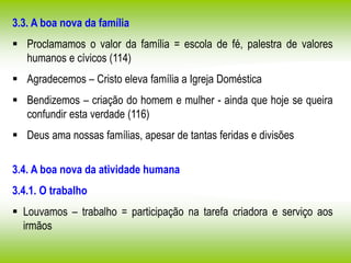 3.3. A boa nova da família
 Proclamamos o valor da família = escola de fé, palestra de valores
humanos e cívicos (114)
 Agradecemos – Cristo eleva família a Igreja Doméstica
 Bendizemos – criação do homem e mulher - ainda que hoje se queira
confundir esta verdade (116)
 Deus ama nossas famílias, apesar de tantas feridas e divisões
3.4. A boa nova da atividade humana
3.4.1. O trabalho
 Louvamos – trabalho = participação na tarefa criadora e serviço aos
irmãos
 