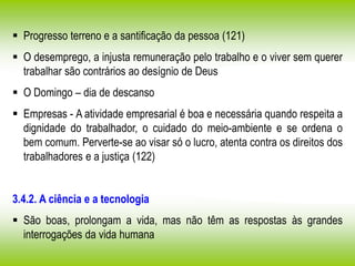  Progresso terreno e a santificação da pessoa (121)
 O desemprego, a injusta remuneração pelo trabalho e o viver sem querer
trabalhar são contrários ao desígnio de Deus
 O Domingo – dia de descanso
 Empresas - A atividade empresarial é boa e necessária quando respeita a
dignidade do trabalhador, o cuidado do meio-ambiente e se ordena o
bem comum. Perverte-se ao visar só o lucro, atenta contra os direitos dos
trabalhadores e a justiça (122)
3.4.2. A ciência e a tecnologia
 São boas, prolongam a vida, mas não têm as respostas às grandes
interrogações da vida humana
 