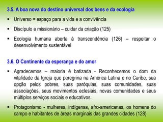 3.5. A boa nova do destino universal dos bens e da ecologia
 Universo = espaço para a vida e a convivência
 Discípulo e missionário – cuidar da criação (125)
 Ecologia humana aberta à transcendência (126) – respeitar o
desenvolvimento sustentável
3.6. O Continente da esperança e do amor
 Agradecemos – maioria é batizada - Reconhecemos o dom da
vitalidade da Igreja que peregrina na América Latina e no Caribe, sua
opção pelos pobres, suas paróquias, suas comunidades, suas
associações, seus movimentos eclesiais, novas comunidades e seus
múltiplos serviços sociais e educativos.
 Protagonismo - mulheres, indígenas, afro-americanas, os homens do
campo e habitantes de áreas marginais das grandes cidades (128)
 